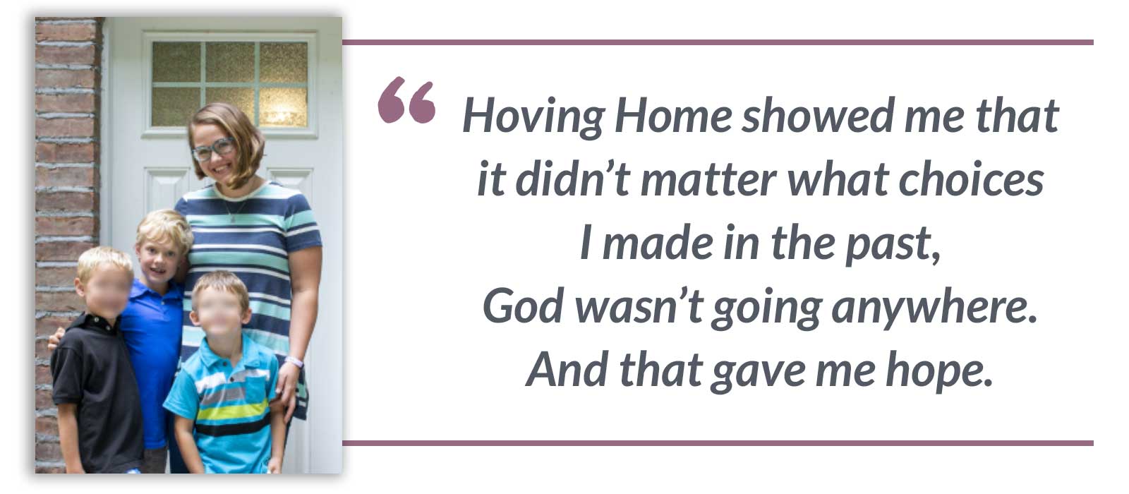 Hoving Home showed me that it didn’t matter what choices I made in the past, God wasn’t going anywhere. And that gave me hope.-Maria
