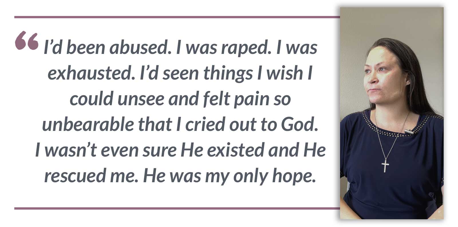 I’d been abused. I was raped. I was exhausted. I’d seen things I wish I could unsee and felt pain so unbearable that I cried out to God. I wasn’t even sure He existed and He rescued me. He was my only hope.-Rosie