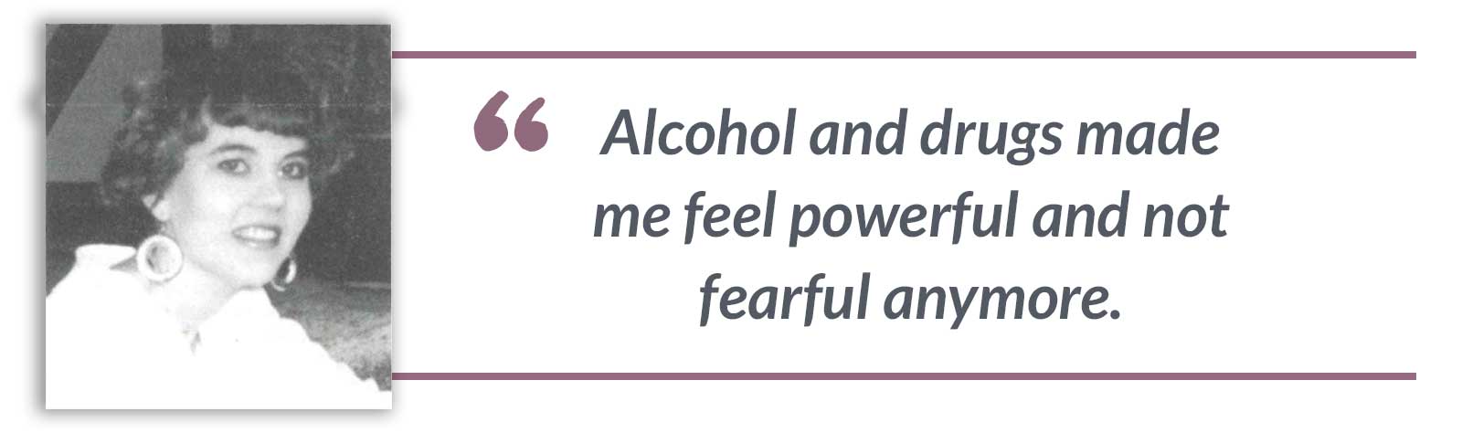Alcohol and drugs made me feel powerful and not fearful anymore.-Beth