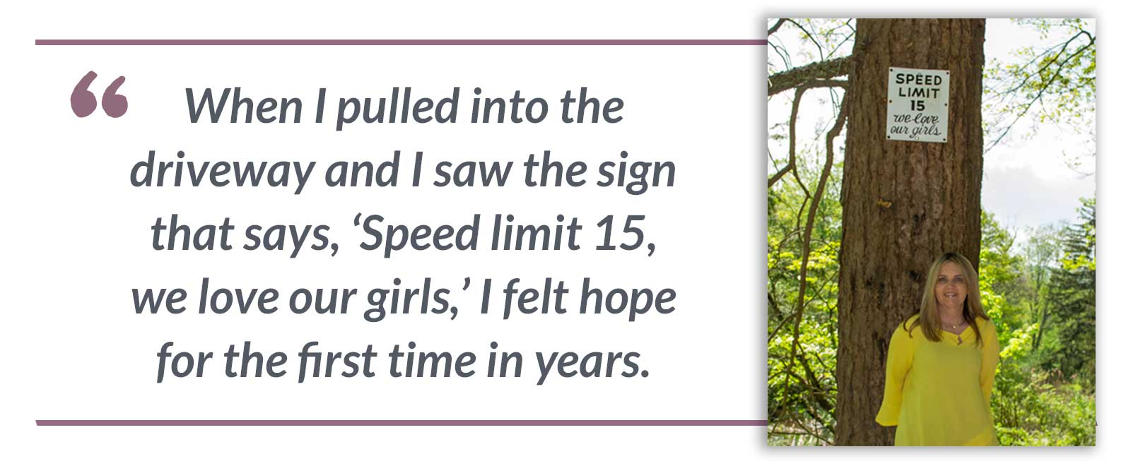 When I pulled into the driveway and I saw the sign that says, ‘Speed limit 15, we love our girls,’ I felt hope for the first time in years.-Beth