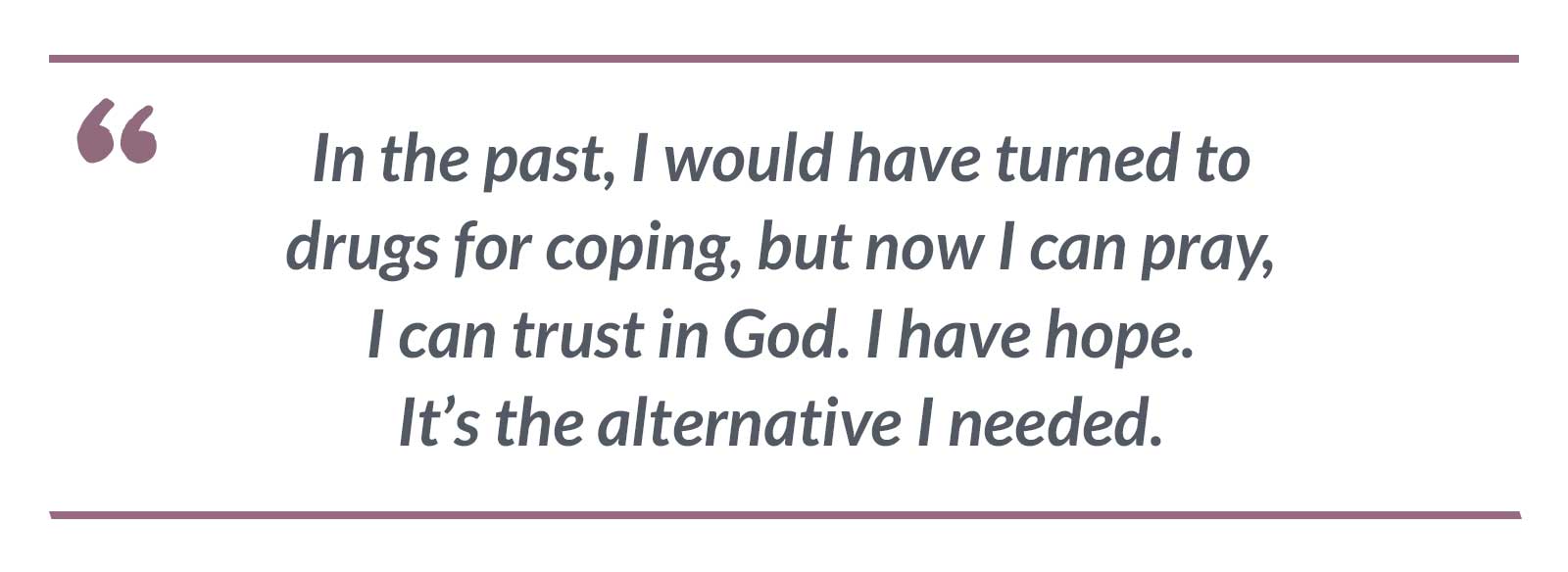 In the past, I would have turned to drugs for coping, but now I can pray, I can trust in God. I have hope. It’s the alternative I needed.-Jennifer
