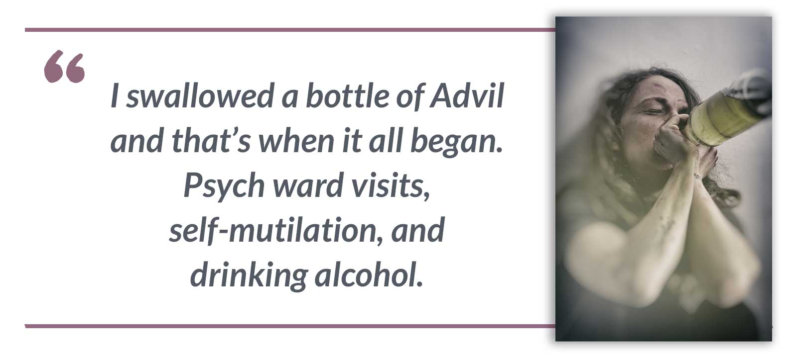 I swallowed a bottle of Advil and that’s when it all began. Psych ward visits, self-mutilation, and drinking alcohol.-Mariah