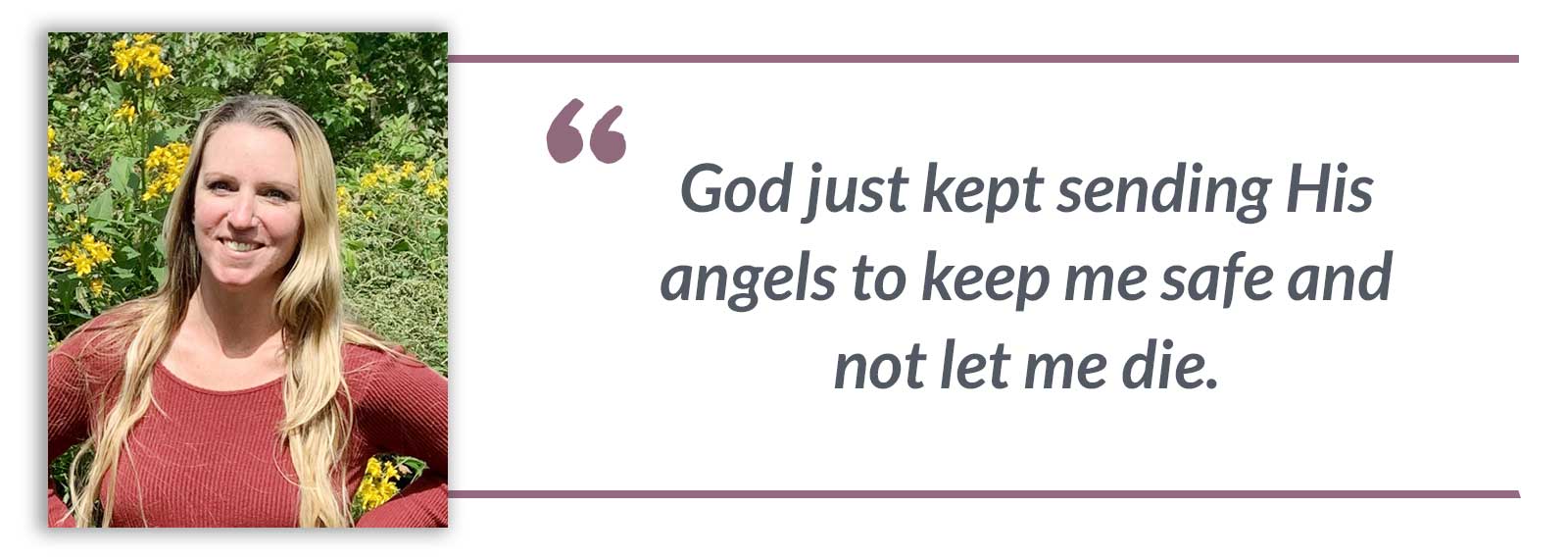 God just kept sending His angels to keep me safe and not let me die.-Mariah